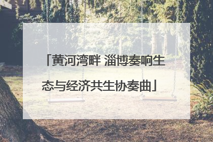 黄河湾畔 淄博奏响生态与经济共生协奏曲